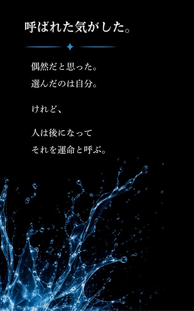 AmazonKDP
人が運命と呼ぶ場所で
裏表紙
呼ばれた気がした。
ロゴと水しぶき